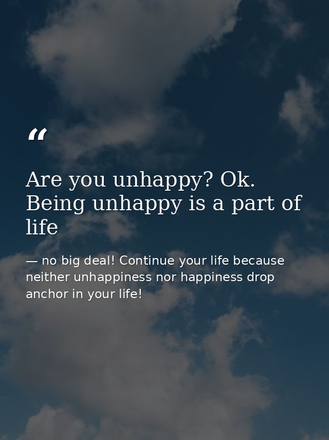 Are you unhappy? Ok. Being unhappy is a part of life — no big deal! Continue your life because neither unhappiness nor happiness drop anchor in your life!