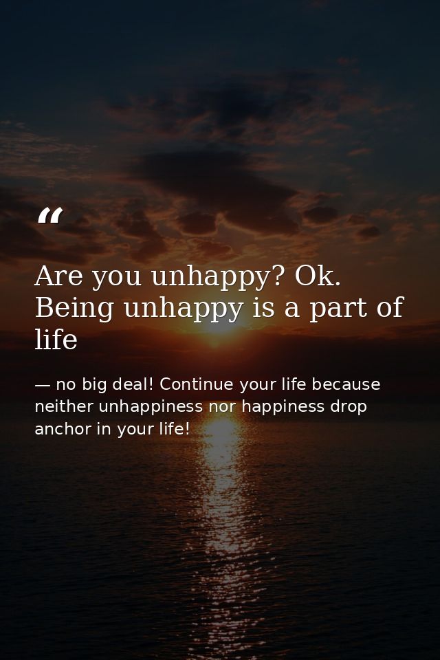 Are you unhappy? Ok. Being unhappy is a part of life — no big deal! Continue your life because neither unhappiness nor happiness drop anchor in your life!