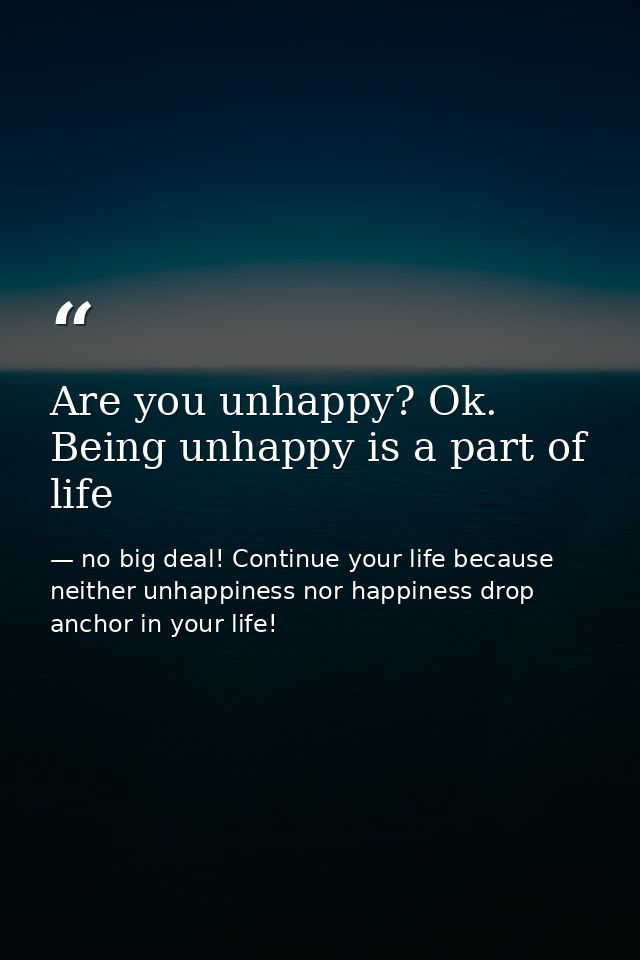 Are you unhappy? Ok. Being unhappy is a part of life — no big deal! Continue your life because neither unhappiness nor happiness drop anchor in your life!