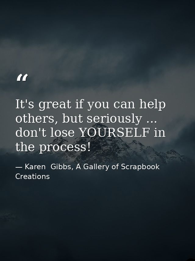 It's great if you can help others, but seriously ... don't lose YOURSELF in the process! — Karen  Gibbs, A Gallery of Scrapbook Creations