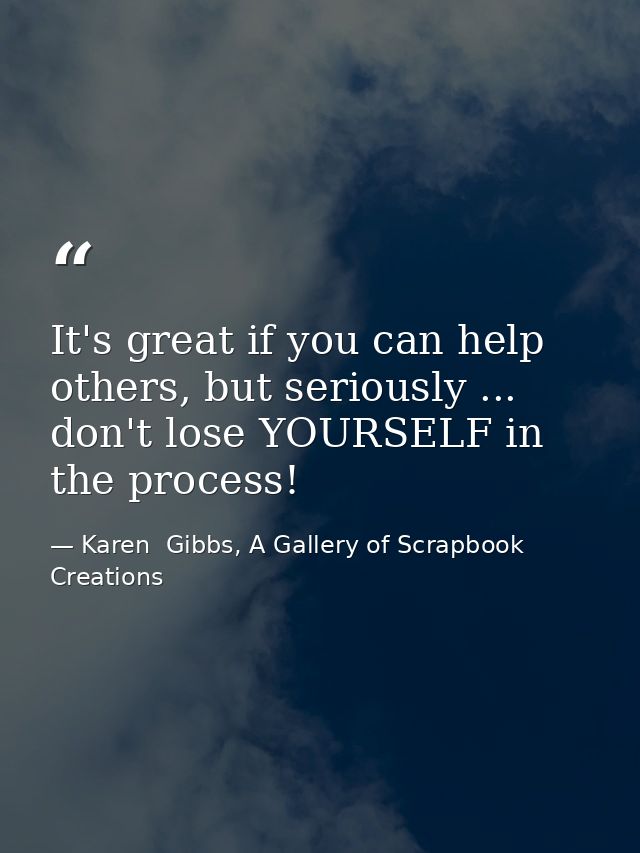 It's great if you can help others, but seriously ... don't lose YOURSELF in the process! — Karen  Gibbs, A Gallery of Scrapbook Creations