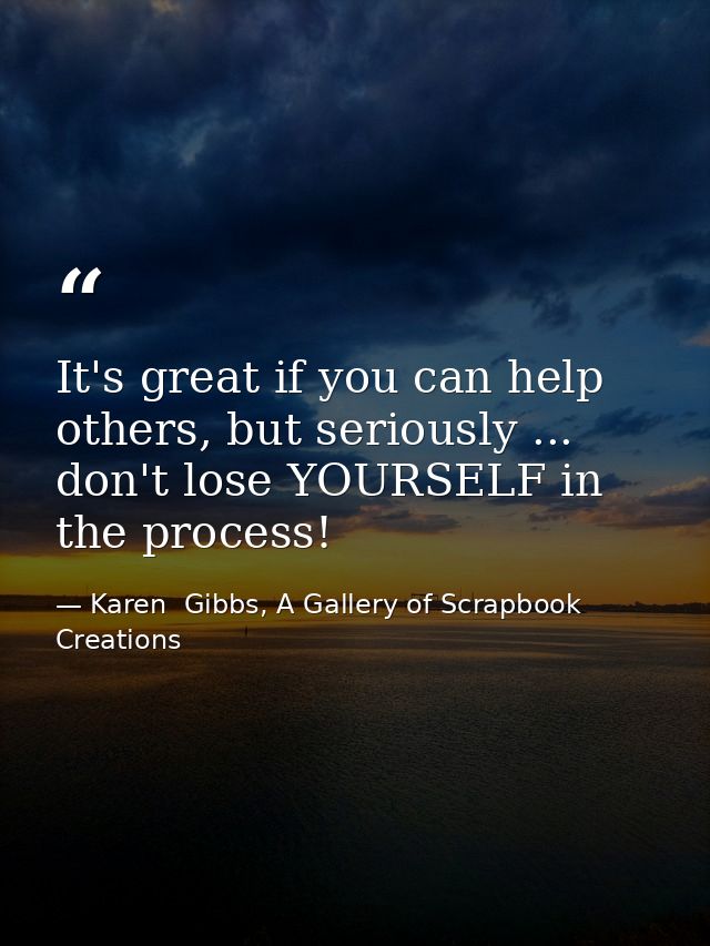 It's great if you can help others, but seriously ... don't lose YOURSELF in the process! — Karen  Gibbs, A Gallery of Scrapbook Creations