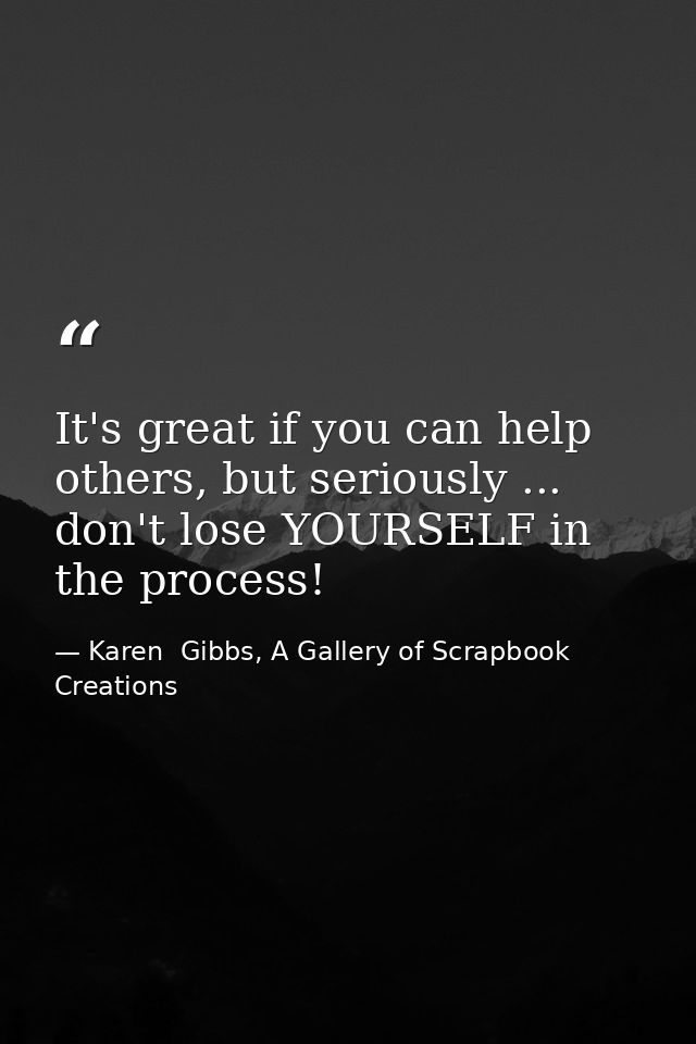 It's great if you can help others, but seriously ... don't lose YOURSELF in the process! — Karen  Gibbs, A Gallery of Scrapbook Creations