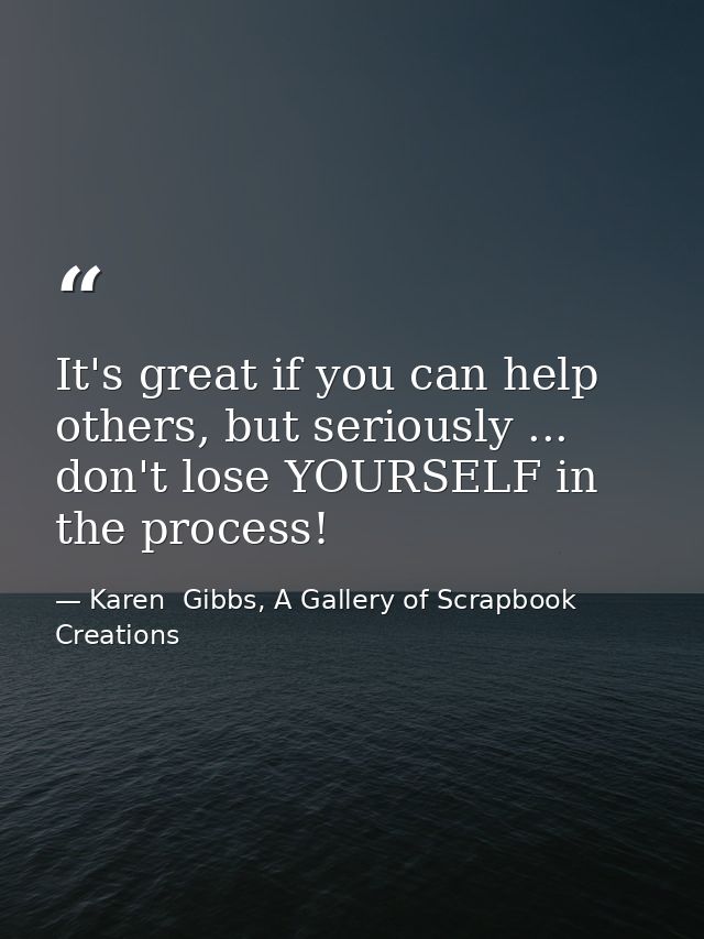 It's great if you can help others, but seriously ... don't lose YOURSELF in the process! — Karen  Gibbs, A Gallery of Scrapbook Creations