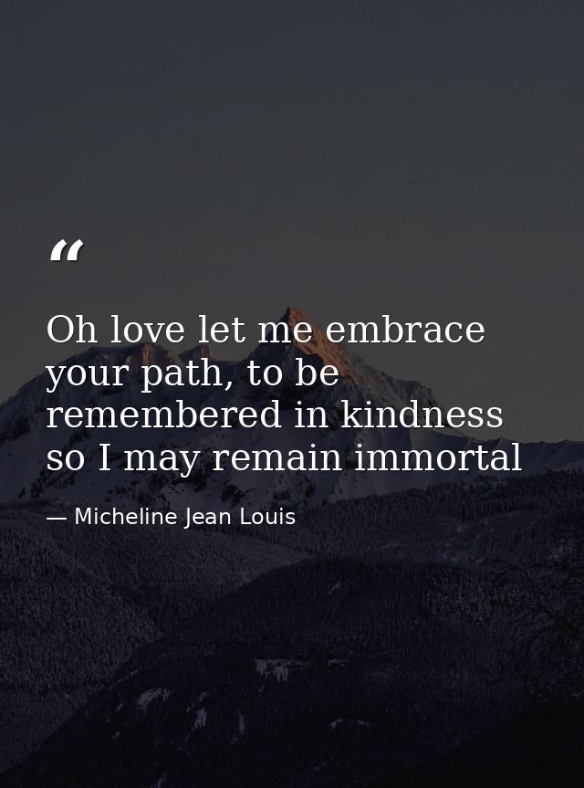 Oh love let me embrace your path, to be remembered in kindness so I may remain immortal — Micheline Jean Louis