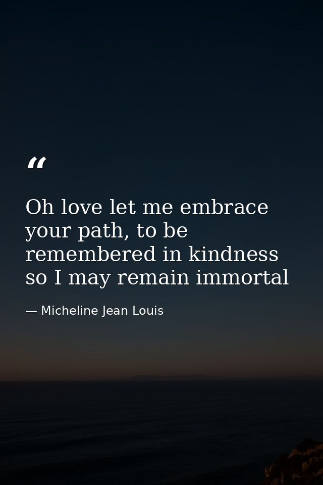 Oh love let me embrace your path, to be remembered in kindness so I may remain immortal — Micheline Jean Louis