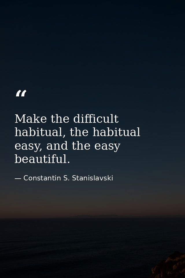 Make the difficult habitual, the habitual easy, and the easy beautiful. — Constantin S. Stanislavski