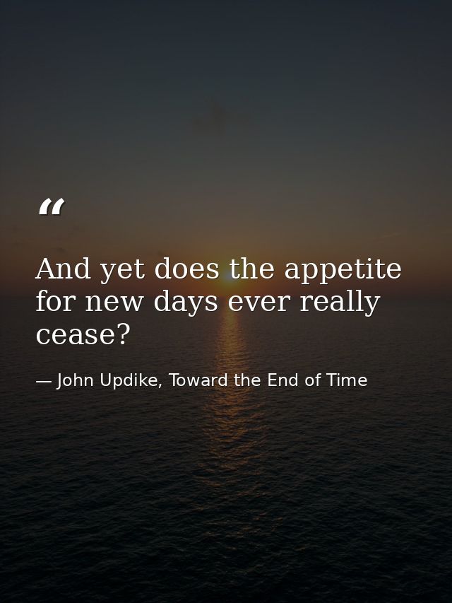 And yet does the appetite for new days ever really cease? — John Updike, Toward the End of Time