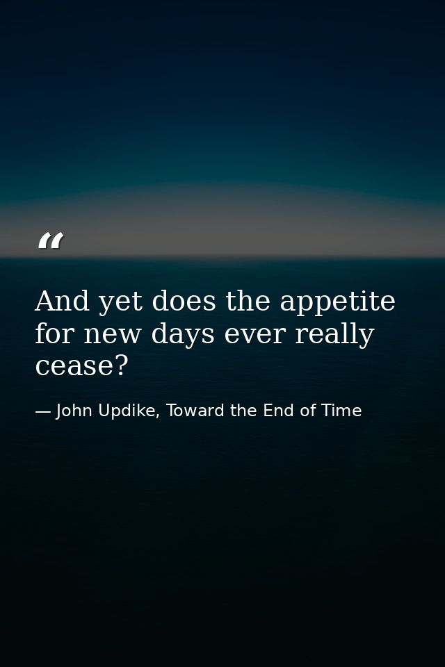And yet does the appetite for new days ever really cease? — John Updike, Toward the End of Time