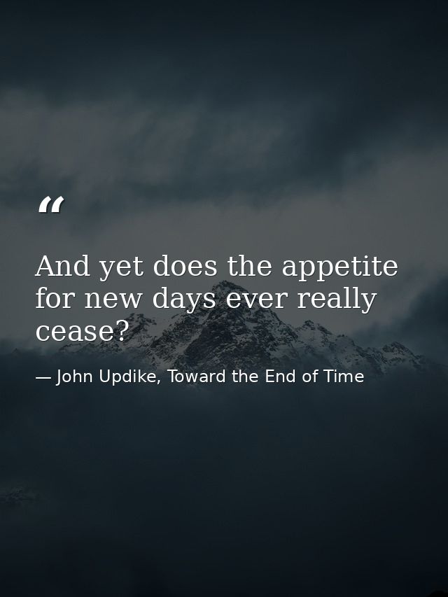 And yet does the appetite for new days ever really cease? — John Updike, Toward the End of Time