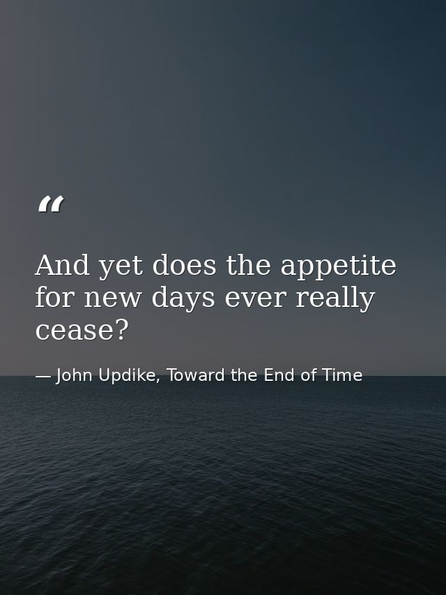 And yet does the appetite for new days ever really cease? — John Updike, Toward the End of Time