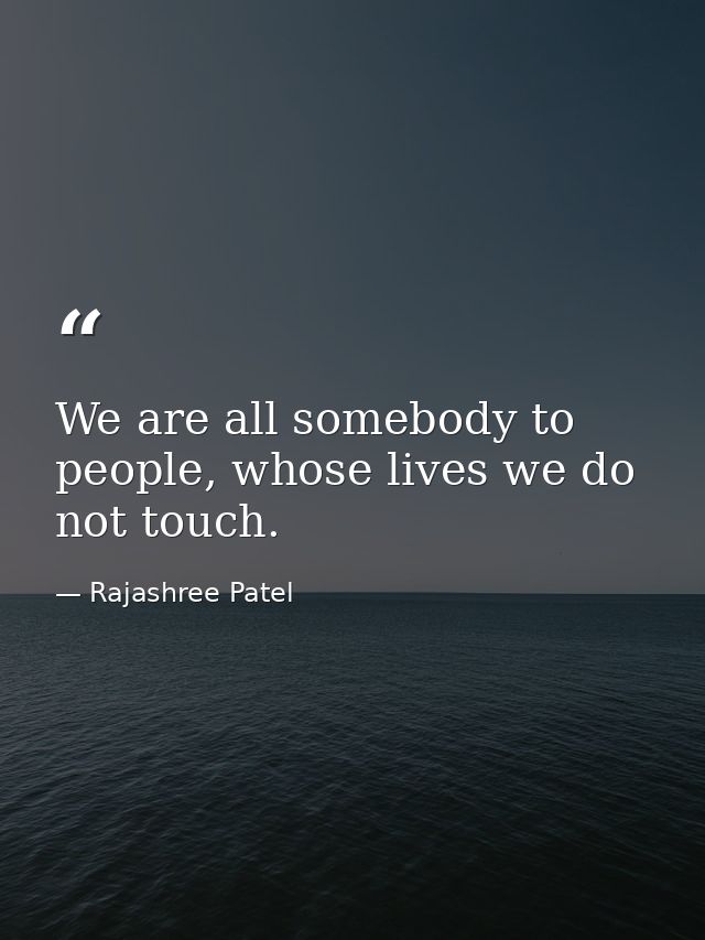 We are all somebody to people, whose lives we do not touch. — Rajashree Patel