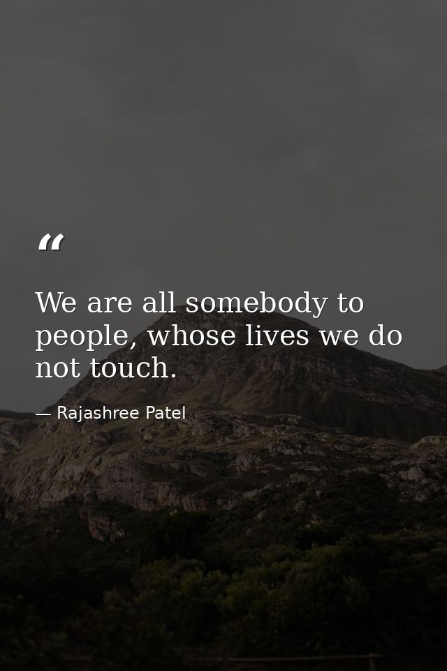 We are all somebody to people, whose lives we do not touch. — Rajashree Patel