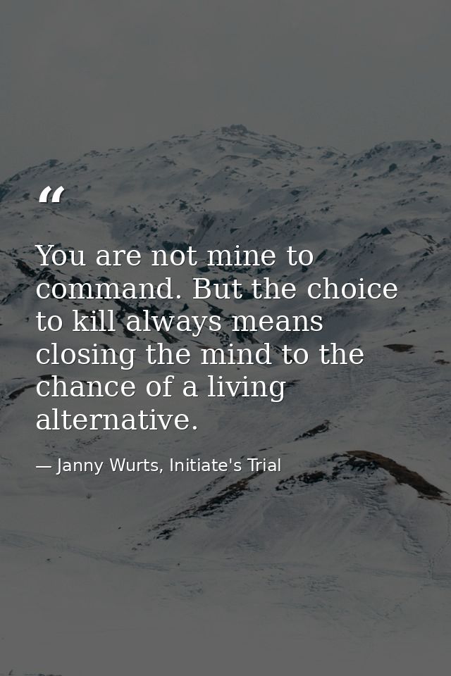 You are not mine to command. But the choice to kill always means closing the mind to the chance of a living alternative. — Janny Wurts, Initiate's Trial
