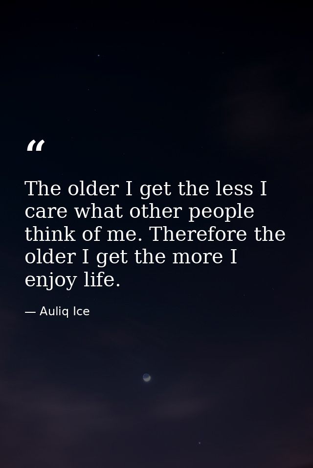 The older I get the less I care what other people think of me. Therefore the older I get the more I enjoy life. — Auliq Ice