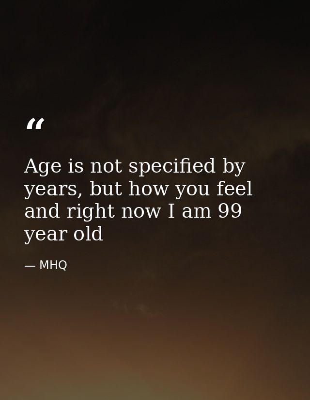 Age is not specified by years, but how you feel and right now I am 99 year old — MHQ