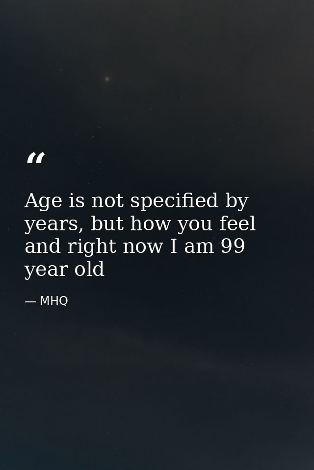 Age is not specified by years, but how you feel and right now I am 99 year old — MHQ