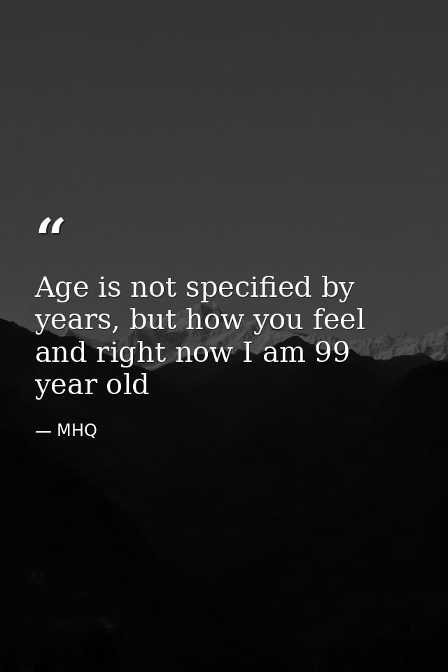 Age is not specified by years, but how you feel and right now I am 99 year old — MHQ