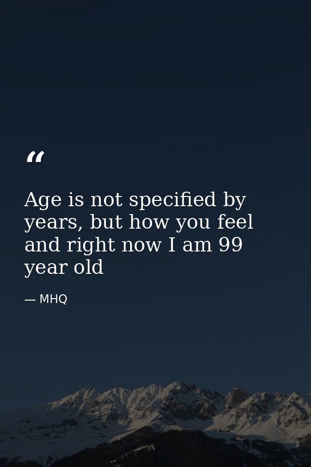 Age is not specified by years, but how you feel and right now I am 99 year old — MHQ