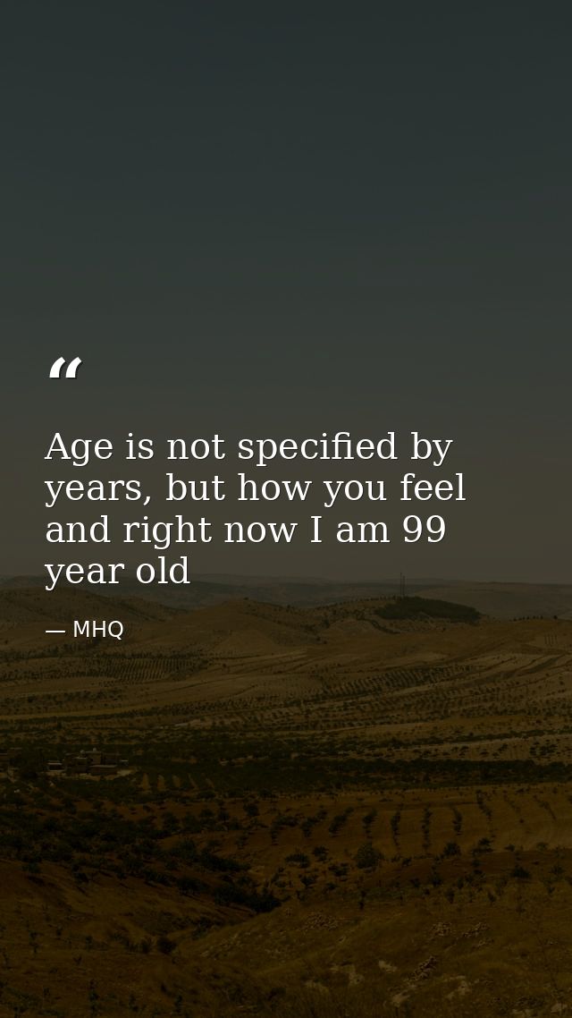 Age is not specified by years, but how you feel and right now I am 99 year old — MHQ