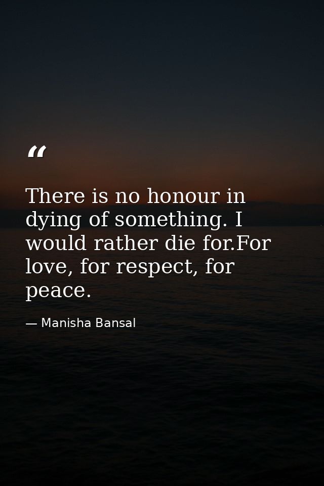 There is no honour in dying of something. I would rather die for.For love, for respect, for peace. — Manisha Bansal