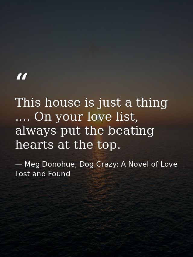 This house is just a thing .... On your love list, always put the beating hearts at the top. — Meg Donohue, Dog Crazy: A Novel of Love Lost and Found