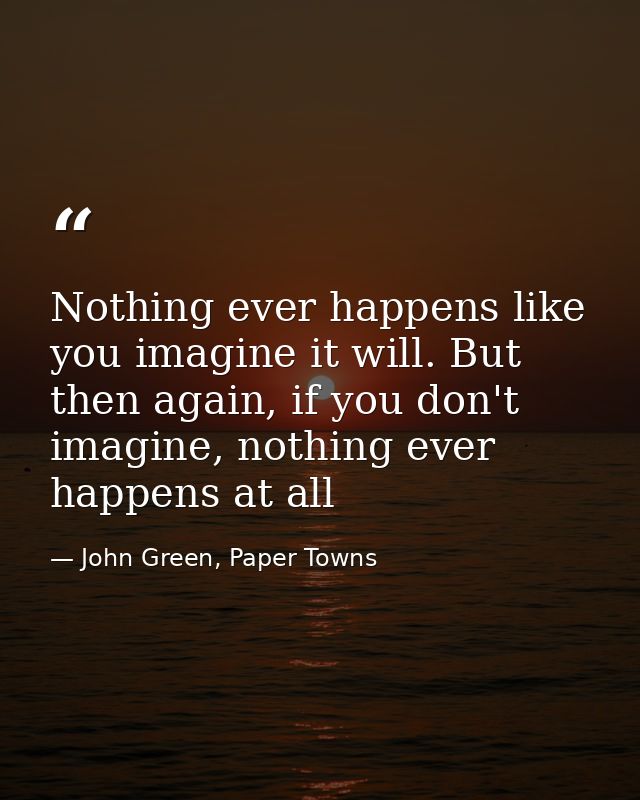 Nothing ever happens like you imagine it will. But then again, if you don't imagine, nothing ever happens at all — John Green, Paper Towns