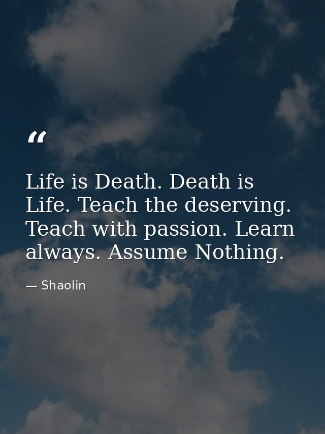 Life is Death. Death is Life. Teach the deserving. Teach with passion. Learn always. Assume Nothing. — Shaolin
