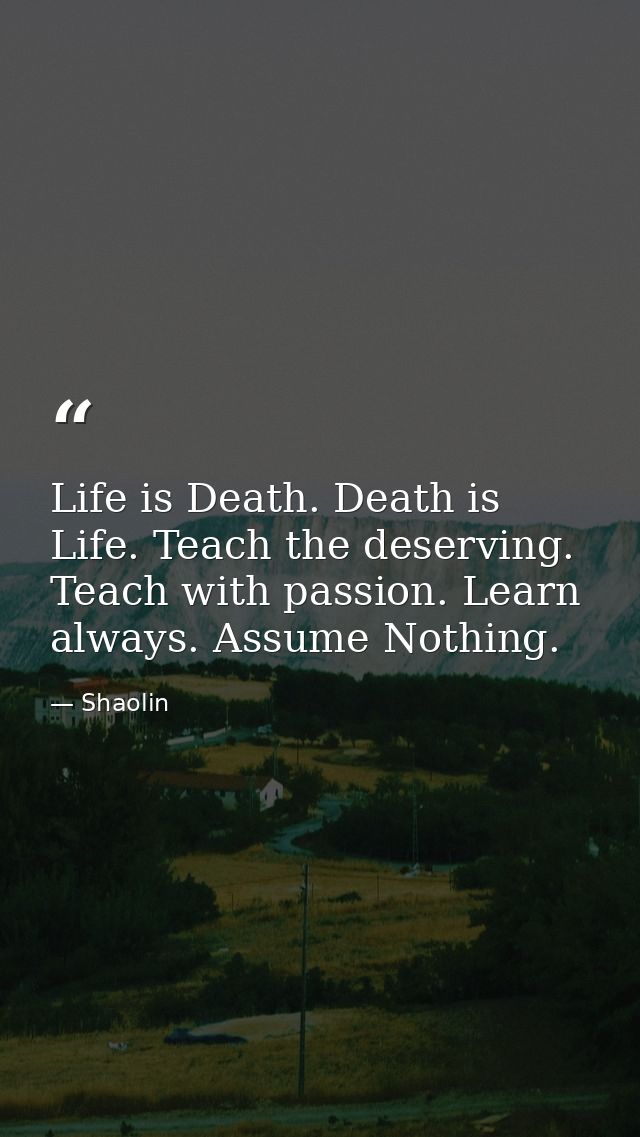 Life is Death. Death is Life. Teach the deserving. Teach with passion. Learn always. Assume Nothing. — Shaolin