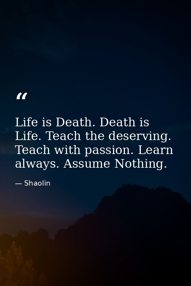 Life is Death. Death is Life. Teach the deserving. Teach with passion. Learn always. Assume Nothing. — Shaolin