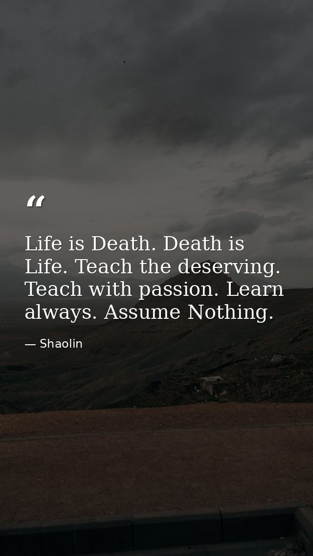 Life is Death. Death is Life. Teach the deserving. Teach with passion. Learn always. Assume Nothing. — Shaolin
