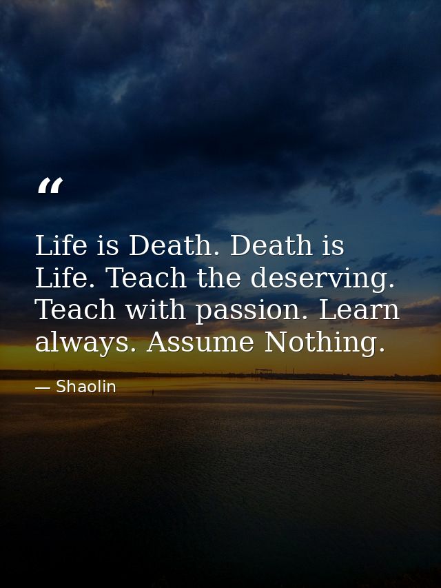 Life is Death. Death is Life. Teach the deserving. Teach with passion. Learn always. Assume Nothing. — Shaolin