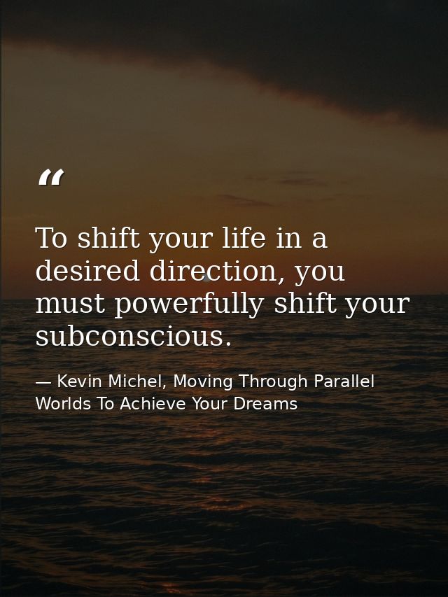 To shift your life in a desired direction, you must powerfully shift your subconscious. — Kevin Michel, Moving Through Parallel Worlds To Achieve Your Dreams