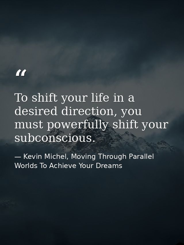 To shift your life in a desired direction, you must powerfully shift your subconscious. — Kevin Michel, Moving Through Parallel Worlds To Achieve Your Dreams