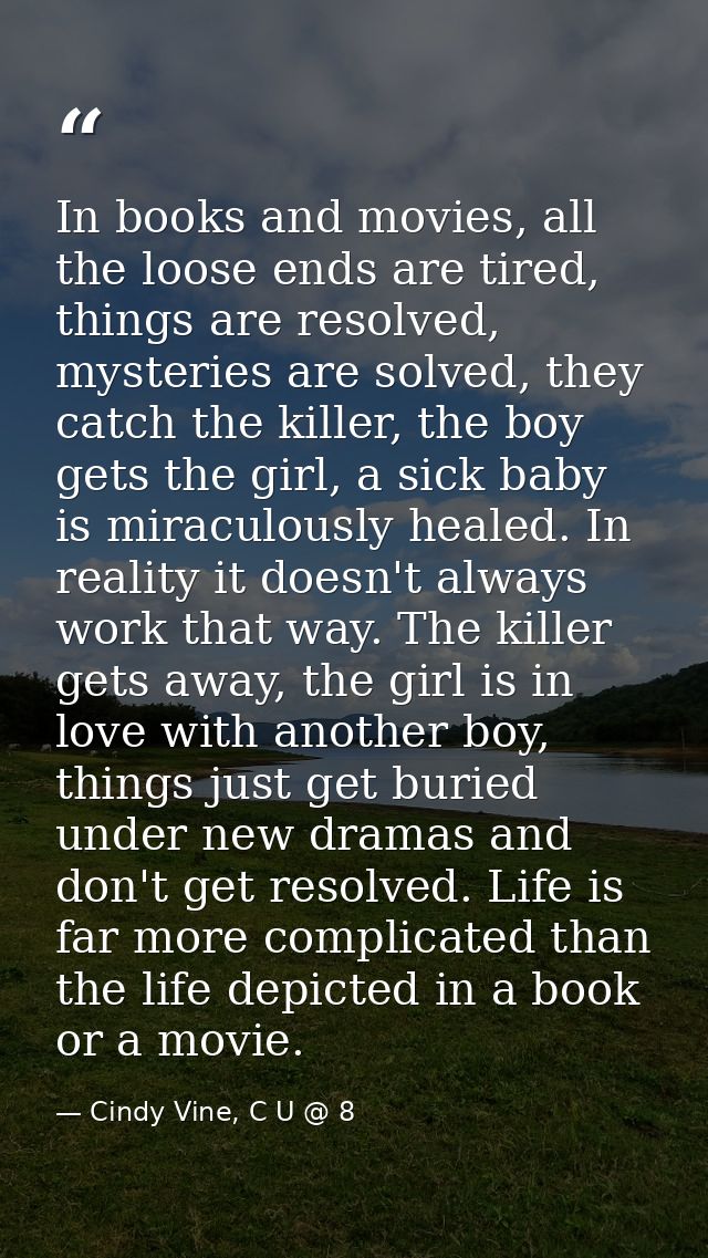 In books and movies, all the loose ends are tired, things are resolved, mysteries are solved, they catch the killer, the — Cindy Vine, C U @ 8