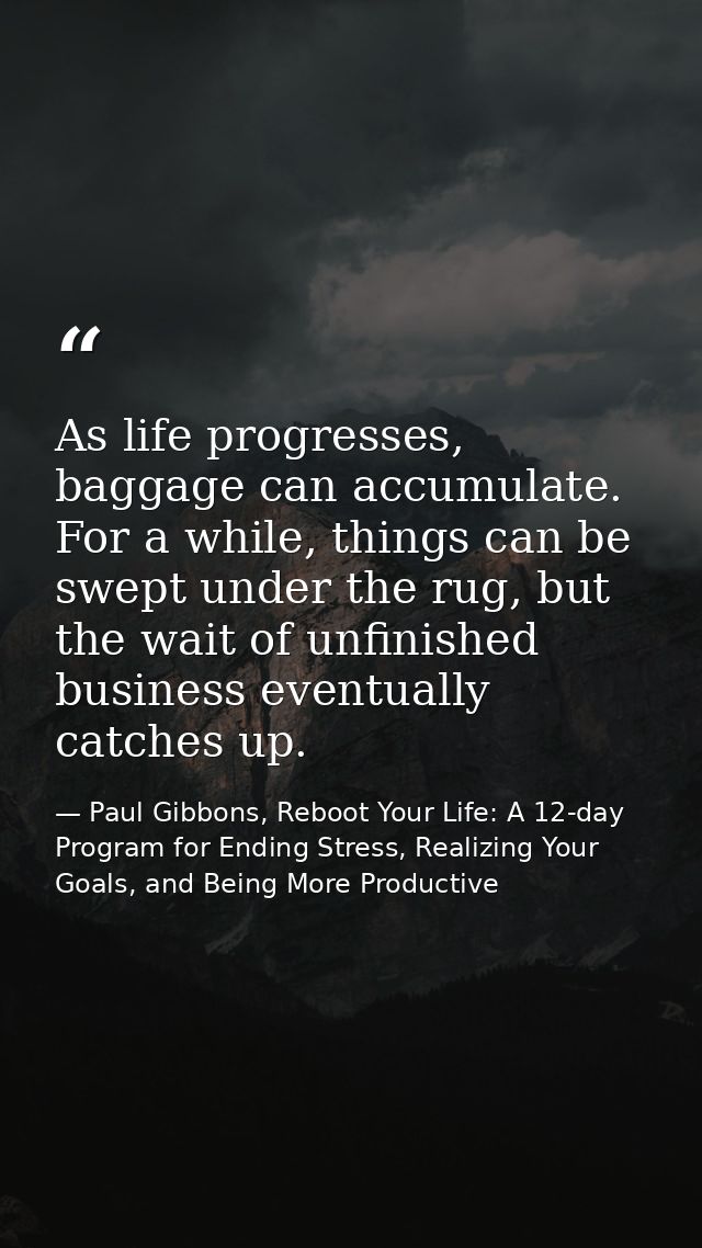 As life progresses, baggage can accumulate. For a while, things can be swept under the rug, but the wait of unfinished b — Paul Gibbons, Reboot Your Life: A 12-day Program for Ending Stress, Realizing Your Goals, and Being More Productive