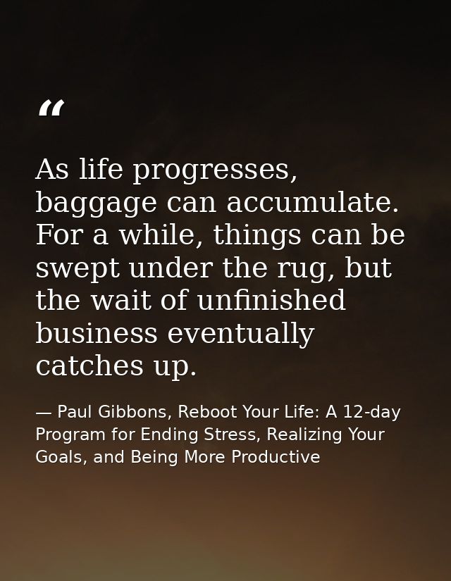 As life progresses, baggage can accumulate. For a while, things can be swept under the rug, but the wait of unfinished b — Paul Gibbons, Reboot Your Life: A 12-day Program for Ending Stress, Realizing Your Goals, and Being More Productive