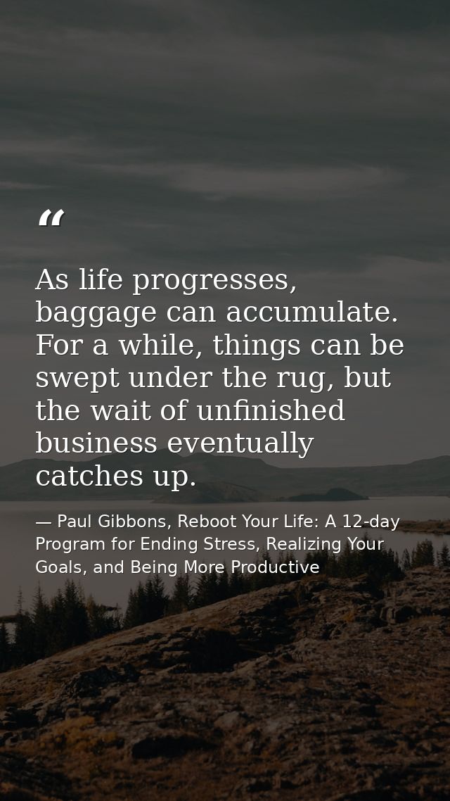 As life progresses, baggage can accumulate. For a while, things can be swept under the rug, but the wait of unfinished b — Paul Gibbons, Reboot Your Life: A 12-day Program for Ending Stress, Realizing Your Goals, and Being More Productive
