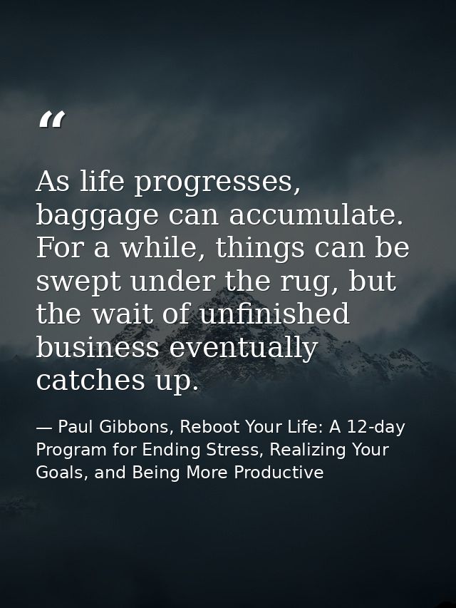 As life progresses, baggage can accumulate. For a while, things can be swept under the rug, but the wait of unfinished b — Paul Gibbons, Reboot Your Life: A 12-day Program for Ending Stress, Realizing Your Goals, and Being More Productive