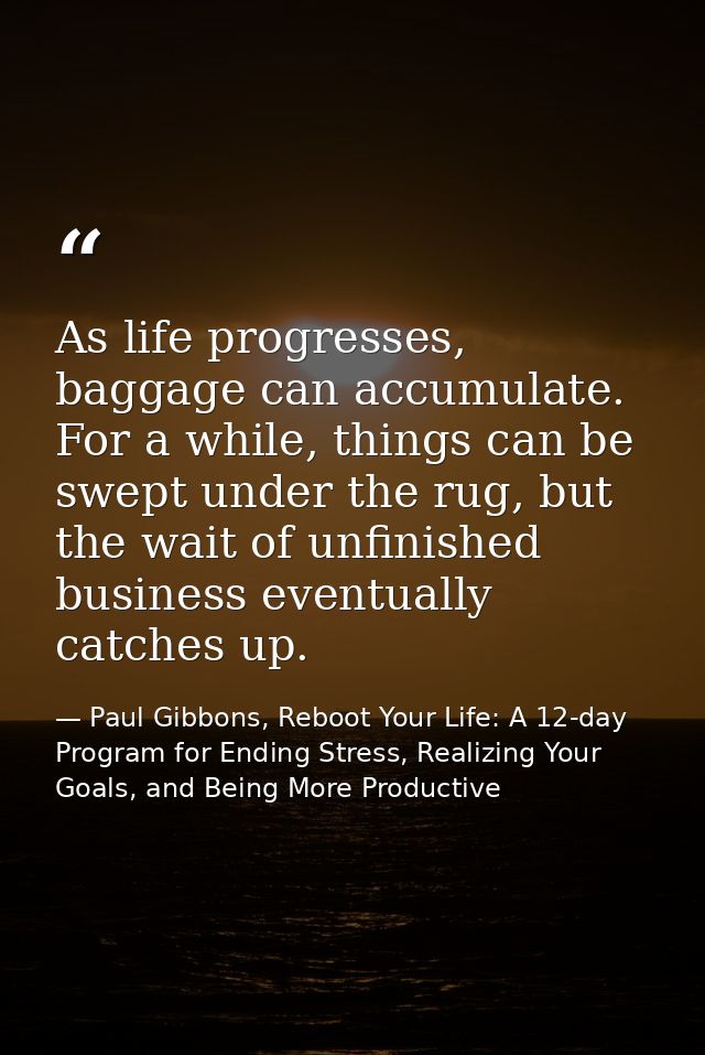 As life progresses, baggage can accumulate. For a while, things can be swept under the rug, but the wait of unfinished b — Paul Gibbons, Reboot Your Life: A 12-day Program for Ending Stress, Realizing Your Goals, and Being More Productive