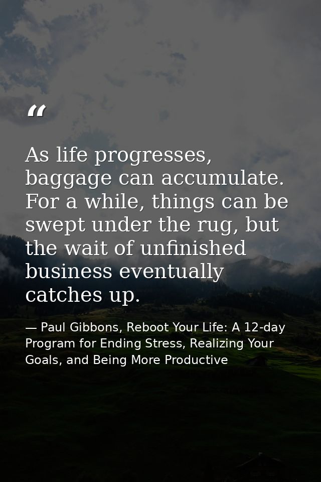 As life progresses, baggage can accumulate. For a while, things can be swept under the rug, but the wait of unfinished b — Paul Gibbons, Reboot Your Life: A 12-day Program for Ending Stress, Realizing Your Goals, and Being More Productive