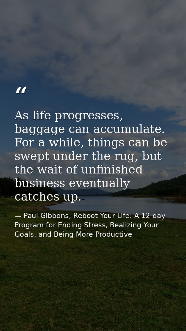 As life progresses, baggage can accumulate. For a while, things can be swept under the rug, but the wait of unfinished b — Paul Gibbons, Reboot Your Life: A 12-day Program for Ending Stress, Realizing Your Goals, and Being More Productive