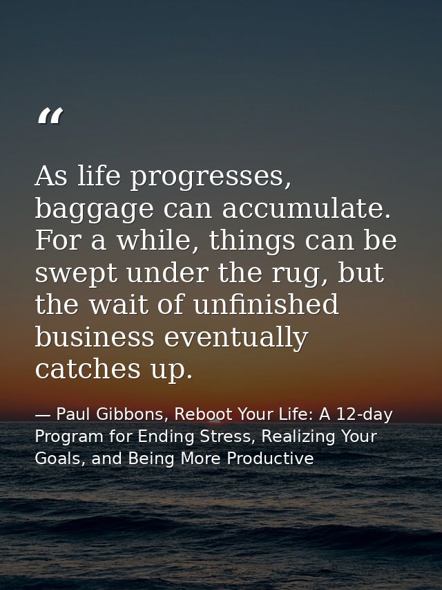 As life progresses, baggage can accumulate. For a while, things can be swept under the rug, but the wait of unfinished b — Paul Gibbons, Reboot Your Life: A 12-day Program for Ending Stress, Realizing Your Goals, and Being More Productive