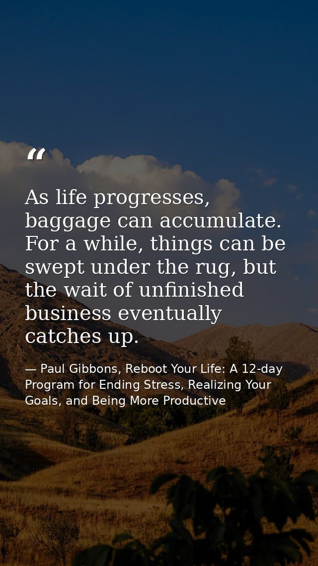As life progresses, baggage can accumulate. For a while, things can be swept under the rug, but the wait of unfinished b — Paul Gibbons, Reboot Your Life: A 12-day Program for Ending Stress, Realizing Your Goals, and Being More Productive