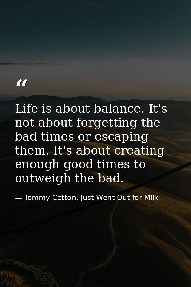 Life is about balance. It's not about forgetting the bad times or escaping them. It's about creating enough good times t — Tommy Cotton, Just Went Out for Milk