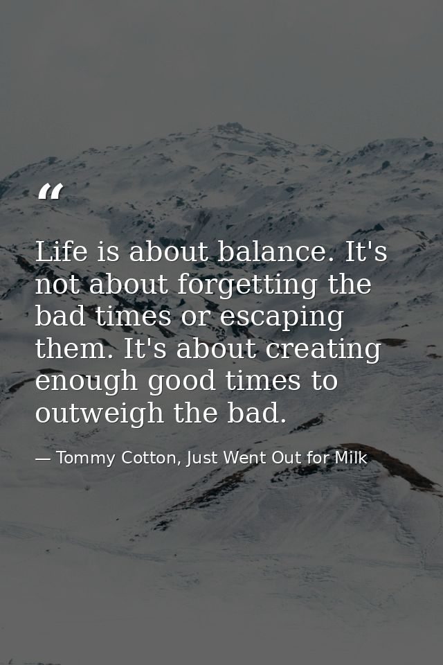 Life is about balance. It's not about forgetting the bad times or escaping them. It's about creating enough good times t — Tommy Cotton, Just Went Out for Milk