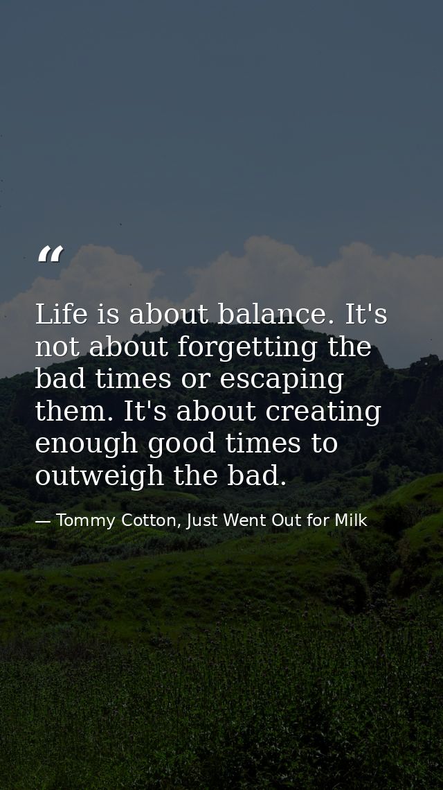 Life is about balance. It's not about forgetting the bad times or escaping them. It's about creating enough good times t — Tommy Cotton, Just Went Out for Milk