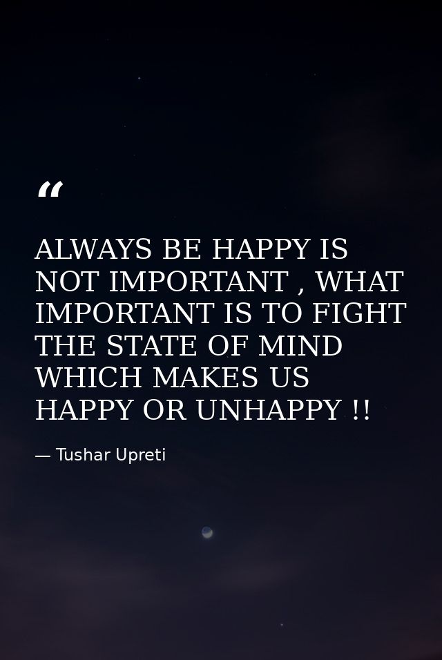 ALWAYS BE HAPPY IS NOT IMPORTANT , WHAT IMPORTANT IS TO FIGHT THE STATE OF MIND WHICH MAKES US HAPPY OR UNHAPPY !! — Tushar Upreti
