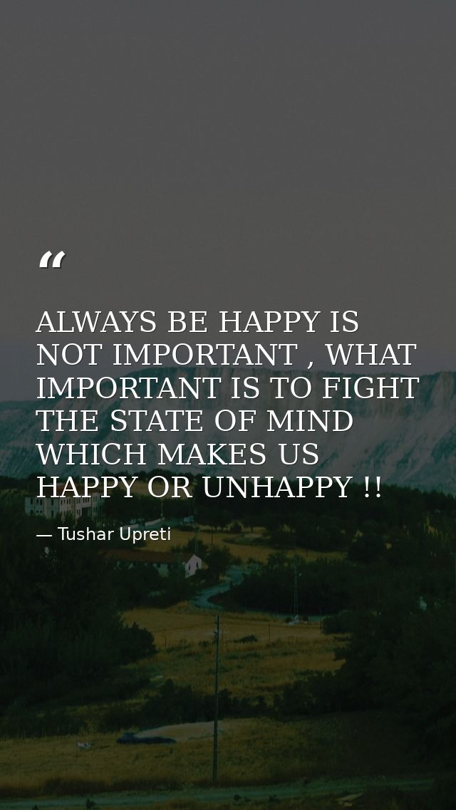 ALWAYS BE HAPPY IS NOT IMPORTANT , WHAT IMPORTANT IS TO FIGHT THE STATE OF MIND WHICH MAKES US HAPPY OR UNHAPPY !! — Tushar Upreti