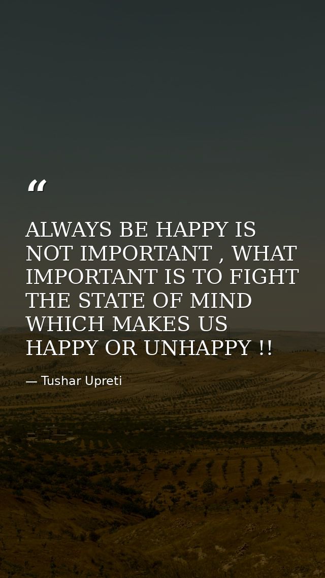 ALWAYS BE HAPPY IS NOT IMPORTANT , WHAT IMPORTANT IS TO FIGHT THE STATE OF MIND WHICH MAKES US HAPPY OR UNHAPPY !! — Tushar Upreti